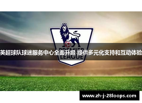 英超球队球迷服务中心全面升级 提供多元化支持和互动体验