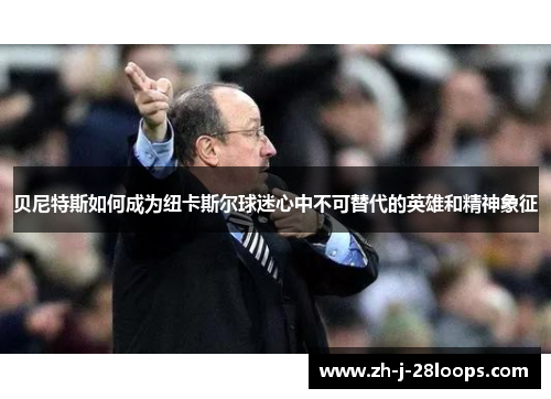 贝尼特斯如何成为纽卡斯尔球迷心中不可替代的英雄和精神象征