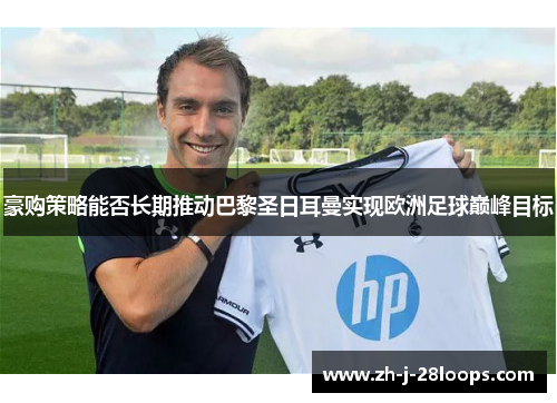 豪购策略能否长期推动巴黎圣日耳曼实现欧洲足球巅峰目标