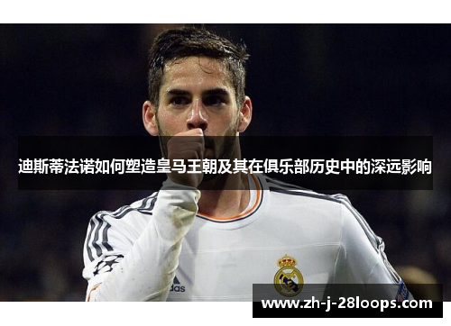 迪斯蒂法诺如何塑造皇马王朝及其在俱乐部历史中的深远影响