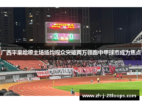 广西平果哈嘹主场场均观众突破两万领跑中甲球市成为焦点 广西平果哈嘹主场场均观众突破两万领跑中甲球市成为焦点